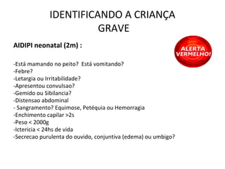 IDENTIFICANDO A CRIANÇA
GRAVE
AIDIPI neonatal (2m) :
-Está mamando no peito? Está vomitando?
-Febre?
-Letargia ou Irritabilidade?
-Apresentou convulsao?
-Gemido ou Sibilancia?
-Distensao abdominal
- Sangramento? Equimose, Petéquia ou Hemorragia
-Enchimento capilar >2s
-Peso < 2000g
-Ictericia < 24hs de vida
-Secrecao purulenta do ouvido, conjuntiva (edema) ou umbigo?
 