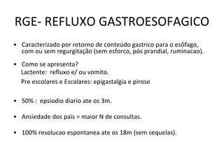 RGE- REFLUXO GASTROESOFAGICO
• Caracterizado por retorno de conteúdo gastrico para o esôfago,
com ou sem regurgitação (sem esforco, pós prandial, ruminacao).
• Como se apresenta?
Lactente: refluxo e/ ou vomito.
Pre escolares e Escolares: epigastalgia e pirose
• 50% : epsiodio diario ate os 3m.
• Ansiedade dos pais = maior N de consultas.
• 100% resolucao espontanea ate os 18m (sem sequelas).
 