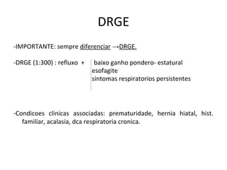 DRGE
-IMPORTANTE: sempre diferenciar →DRGE.
-DRGE (1:300) : refluxo + baixo ganho pondero- estatural
esofagite
sintomas respiratorios persistentes
-Condicoes clinicas associadas: prematuridade, hernia hiatal, hist.
familiar, acalasia, dca respiratoria cronica.
 