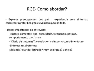 RGE- Como abordar?
- Explorar preocupacoes dos pais; experiencia com sintomas;
esclarecer carater benigno e evolucao autolimitada.
- Dados importantes da entrevista:
-Historia alimentar: tipo, quantidade, frequencia, posicao,
comportamento da crianca.
-``Diario de sintomas``: correlacionar sintomas com alimentacao.
-Sintomas respiratorios:
sibilancia? estridor laringeo? PNM aspiracao? apneia?
 
