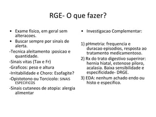 RGE- O que fazer?
• Exame fisico, em geral sem
alteracoes.
• Buscar sempre por sinais de
alerta.
-Tecnica aleitamento :posicao e
quantidade.
-Sinais vitas (Tax e Fr)
-Graficos: peso e altura
-Irritabilidade e Choro: Esofagite?
-Opistotono ou Torcicolo: SINAIS
ESPECIFICOS
-Sinais cutaneos de atopia: alergia
alimentar
• Investigacao Complementar:
1) pHmetria: frequencia e
duracao episodios, resposta ao
tratamento medicamentoso.
2) Rx do trato digestivo superiror:
hernia hiatal, estenose piloro,
acalasia. Baixa sensibilidade e
especificidade- DRGE.
3) EDA: nenhum achado endo ou
histo e especifico.
 