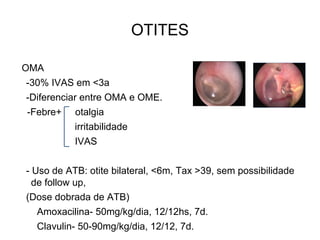 OTITES
OMA
-30% IVAS em <3a
-Diferenciar entre OMA e OME.
-Febre+ otalgia
irritabilidade
IVAS
- Uso de ATB: otite bilateral, <6m, Tax >39, sem possibilidade
de follow up,
(Dose dobrada de ATB)
Amoxacilina- 50mg/kg/dia, 12/12hs, 7d.
Clavulin- 50-90mg/kg/dia, 12/12, 7d.
 