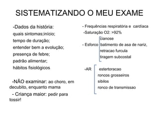 SISTEMATIZANDO O MEU EXAME
-Dados da história:
quais sintomas;início;
tempo de duração;
entender bem a evolução;
presença de febre;
padrão alimentar;
hábitos fisiológicos
-NÃO examinar: ao choro, em
decubito, enquanto mama
- Criança maior: pedir para
tossir!
- Frequências respiratória e cardíaca
-Saturação O2: >92%
cianose
- Esforco batimento de asa de nariz,
retracao furcula
tiragem subcostal
-AR estertoracao
roncos grosseiros
sibilos
ronco de transmissao
 