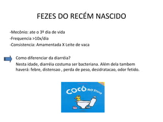 FEZES DO RECÉM NASCIDO
-Mecônio: ate o 3º dia de vida
-Frequencia >10x/dia
-Consistencia: Amamentada X Leite de vaca
Como diferenciar da diarréia?
Nesta idade, diarréia costuma ser bacteriana. Além dela tambem
haverá: febre, distensao , perda de peso, desidratacao, odor fetido.
 
