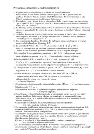 Problemas con irracionales y cuadrática incompleta
1) El perímetro de un triangulo supera en 18 al doble de un cierto número.
Hallar el valor de cada uno de los lados sabiendo que el lado AB es igual al doble del
cuadrado del anterior de dicho número, el lado BC es el doble del mismo número y el lado
CA es 2 unidades menor que el cuádruple de dicho número
2) Un cuadrado y un rectángulo tienen la misma altura. Hallar el perímetro de cada uno, sabiendo
que la superficie del rectángulo es el doble de la del cuadrado y además la base del rectángulo
supera en 4 cm a su altura.
3) La diferencia entre el cuadrado del consecutivo de un número y el doble del cuadrado del mismo
número es igual, al doble del anterior del número, disminuido en 1 unidad. Traducir y calcular el
número.
4) Si al triple del cuadrado de la diferencia entre un número y dos, le resto la mitad, de la suma
entre el opuesto del número y 28, obtengo como resultado la diferencia entre el opuesto del
cuadrado de dos y la raíz cúbica de –8.
5) Si a la razón entre el cuadrado del anterior del triple de un número y 2, le agrego 1, obtengo
como resultado el cuadrado del opuesto de 3.
6) En un romboide ABCD , BD 71 += , la superficie es de 722 + y BO es
igual a la cuarta parte de AC siendo O el punto de intersección de las diagonales.
Calcular el valor exacto del perímetro sabiendo que BD es la diagonal principal.
7) La superficie de un trapecio isósceles es igual a 3318 + , la base menor menor
mide 6 y la base mayor mide 326 + . Calcular el valor exacto del perímetro.
8) En el romboide ABCD , la superficie es de 1036 + , la diagonal BD mide
102 + y BO es igual a la tercera parte de AC, siendo O el punto de intersección de
las diagonales. Calcular el valor exacto del perímetro sabiendo que BD es la diagonal principal.
9) La superficie de un trapecio isósceles es igual a 228 + , la base menor mide 4 y la base
mayor mide 224 + . Calcular el valor exacto del perímetro.
10) En un prisma recto rectangular las aristas de la base miden cmycm 4812
respectivamente. Si la altura mide cm108 ,calcular el valor exacto de :
a) la superficie del prisma. b) el volumen del prisma.
c) la diagonal del prisma.
11) En un prisma recto rectangular las aristas de la base miden cmycm 6328 respectivamente.
Si la altura mide cm175 ,
calcular el valor exacto de : a) el perímetro del prisma. b) la superficie del prisma.
c) la diagonal del prisma.
12) En un trapecio rectángulo la altura es igual a la suma entre un número y dos, la base menor
es igual al doble de dicho número y la base mayor es igual a la suma entre el tripe de
dicho número y dos . Si la superficie del trapecio es igual al doble de la suma entre el triple
de dicho número y seis,
Calcular : a) la medida de las bases planteando la ecuación correspondiente
b) el valor exacto del perímetro del trapecio
13) La suma entre el doble de un número y la tercera parte de veintisiete, es igual al cuadrado de la
suma entre el doble de dicho número y tres. ¿ Cuál es le número negativo que cumple esta
condición? plantear la ecuación correspondiente.
14) En un rombo una diagonal es igual a la suma entre un número y tres, y la otra es igual a la suma
entre el doble de dicho número y dos. Si la superficie del rombo es igual a la suma entre tres y
el producto entre dicho número y siete,
Calcular: a) la medida de la diagonales planteando la ecuación correspondiente
b) el valor exacto del perímetro del rombo.
15) El cuadrado de la diferencia entre el triple de un número y dos , es igual al cuádruple de la
diferencia entre cinco cuartos y el triple de dicho número. ¿ Cuál es le número positivo que cumple
esta condición? Plantear la ecuación correspondiente.
 