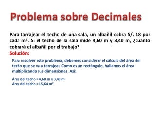 Para tarrajear el techo de una sala, un albañil cobra S/. 18 por
cada m2. Si el techo de la sala mide 4,60 m y 3,40 m, ¿cuánto
cobrará el albañil por el trabajo?
Solución:
Para resolver este problema, debemos considerar el cálculo del área del
techo que se va a tarrajear. Como es un rectángulo, hallamos el área
multiplicando sus dimensiones. Así:
Área del techo = 4,60 m x 3,40 m
Área del techo = 15,64 m2
 