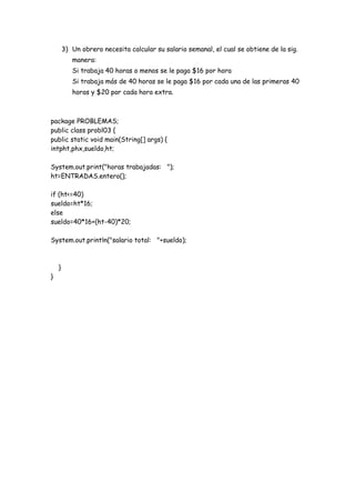 3) Un obrero necesita calcular su salario semanal, el cual se obtiene de la sig.
manera:
Si trabaja 40 horas o menos se le paga $16 por hora
Si trabaja más de 40 horas se le paga $16 por cada una de las primeras 40
horas y $20 por cada hora extra.

package PROBLEMAS;
public class probl03 {
public static void main(String[] args) {
intpht,phx,sueldo,ht;
System.out.print("horas trabajadas: ");
ht=ENTRADAS.entero();
if (ht<=40)
sueldo=ht*16;
else
sueldo=40*16+(ht-40)*20;
System.out.println("salario total: "+sueldo);

}

}

 