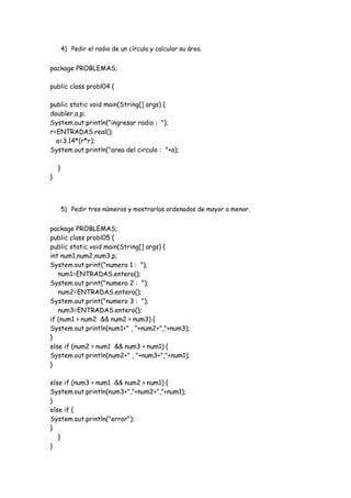 4) Pedir el radio de un círculo y calcular su área.

package PROBLEMAS;
public class probl04 {
public static void main(String[] args) {
doubler,a,p;
System.out.println("ingresar radio : ");
r=ENTRADAS.real();
a=3.14*(r*r);
System.out.println("area del circulo : "+a);

}

}

5) Pedir tres números y mostrarlos ordenados de mayor a menor.

package PROBLEMAS;
public class probl05 {
public static void main(String[] args) {
int num1,num2,num3,p;
System.out.print("numero 1 : ");
num1=ENTRADAS.entero();
System.out.print("numero 2 : ");
num2=ENTRADAS.entero();
System.out.print("numero 3 : ");
num3=ENTRADAS.entero();
if (num1 > num2 && num2 > num3) {
System.out.println(num1+" , "+num2+","+num3);
}
else if (num2 > num1 && num3 > num1) {
System.out.println(num2+" , "+num3+","+num1);
}
else if (num3 > num1 && num2 > num1) {
System.out.println(num3+","+num2+","+num1);
}
else if {
System.out.println("error");
}
}
}

 