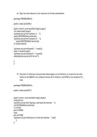 6) Que lea dos números y los imprima en forma ascendente

package PROBLEMAS;
public class probl06 {
public static void main(String[] args) {
int num1,num2,num3;
System.out.print("numero 1 : ");
num1=ENTRADAS.entero();
System.out.print("numero 2 : ");
num2=ENTRADAS.entero();
if (num1>num2)
System.out.print(num2+" ,"+num1);
else if (num2>num1)
System.out.print(num1+" ,"+num2);
elseSystem.out.print("error");
}
}

7) Calcular el total que una persona debe pagar en un llantera, si el precio de cada
llanta es de $800 si se compran menos de 5 llantas y de $700 si se compran 5 o
más.

package PROBLEMAS;
public class probl07 {

public static void main(String[] args) {
inttp,pll,cll;
System.out.print("ingrese cantidad de llantas: ");
cll=ENTRADAS.entero();
if (cll<5)
pll=cll*800;
else
pll=cll*700;
System.out.println("precio total de llantas: "+pll);
}
}

 