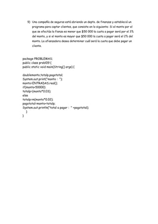 9) Una compañía de seguros está abriendo un depto. de finanzas y estableció un
programa para captar clientes, que consiste en lo siguiente: Si el monto por el
que se efectúa la fianza es menor que $50 000 la cuota a pagar será por el 3%
del monto, y si el monto es mayor que $50 000 la cuota a pagar será el 2% del
monto. La afianzadora desea determinar cuál será la cuota que debe pagar un
cliente.

package PROBLEMAS;
public class probl09 {
public static void main(String[] args) {
doublemonto,totalp,pagototal;
System.out.print("monto : ");
monto=ENTRADAS.real();
if(monto<50000)
totalp=(monto*0.03);
else
totalp=m(monto*0.02);
pagototal=monto+totalp;
System.out.println("total a pagar : " +pagototal);
}
}

 
