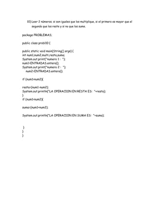 10) Leer 2 números; si son iguales que los multiplique, si el primero es mayor que el
segundo que los reste y si no que los sume.

package PROBLEMAS;
public class probl10 {
public static void main(String[] args) {
int num1,num2,multi,resta,suma;
System.out.print("numero 1 : ");
num1=ENTRADAS.entero();
System.out.print("numero 2 : ");
num2=ENTRADAS.entero();
if (num1>num2){
resta=(num1-num2);
System.out.println("LA OPERACION EN RESTA ES: "+resta);
}
if (num1<num2){
suma=(num1+num2);
System.out.println("LA OPERACION EN SUMA ES: "+suma);

}
}
}

 