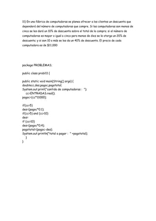 11) En una fábrica de computadoras se planea ofrecer a los clientes un descuento que
dependerá del número de computadoras que compre. Si las computadoras son menos de
cinco se les dará un 10% de descuento sobre el total de la compra; si el número de
computadoras es mayor o igual a cinco pero menos de diez se le otorga un 20% de
descuento; y si son 10 o más se les da un 40% de descuento. El precio de cada
computadora es de $11,000

package PROBLEMAS;
public class probl11 {
public static void main(String[] args) {
doublecc,des,pagoc,pagototal;
System.out.print("cantida de computadoras : ");
cc=ENTRADAS.real();
pagoc=(cc*11000);
if(cc<5)
des=(pagoc*0.1);
if(cc>5) and (cc<10)
des=
if (cc>10)
des=(pagoc*0.4);
pagototal=(pagoc-des);
System.out.println("total a pagar : " +pagototal);
}
}

 