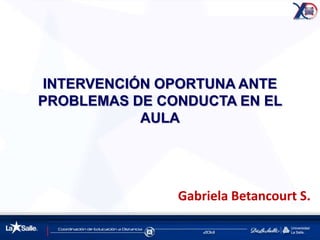 INTERVENCIÓN OPORTUNA ANTE
PROBLEMAS DE CONDUCTA EN EL
AULA
Gabriela Betancourt S.
 
