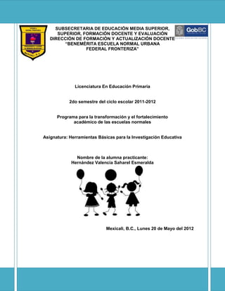 SUBSECRETARIA DE EDUCACIÓN MEDIA SUPERIOR,
      SUPERIOR, FORMACIÓN DOCENTE Y EVALUACIÓN
   DIRECCIÓN DE FORMACIÓN Y ACTUALIZACIÓN DOCENTE
         “BENEMÉRITA ESCUELA NORMAL URBANA
                 FEDERAL FRONTERIZA”




              Licenciatura En Educación Primaria


            2do semestre del ciclo escolar 2011-2012


      Programa para la transformación y el fortalecimiento
             académico de las escuelas normales


Asignatura: Herramientas Básicas para la Investigación Educativa



              Nombre de la alumna practicante:
            Hernández Valencia Saharel Esmeralda




                             Mexicali, B.C., Lunes 20 de Mayo del 2012
 