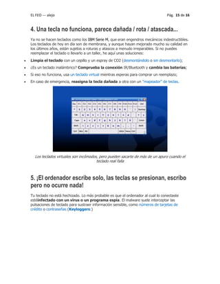 EL FEO --- alejo Pág. 15 de 16
4. Una tecla no funciona, parece dañada / rota / atascada...
Ya no se hacen teclados como los IBM Serie M, que eran engendros mecánicos indestructibles.
Los teclados de hoy en día son de membrana, y aunque hayan mejorado mucho su calidad en
los últimos años, están sujetos a roturas y atascos a menudo irreparables. Si no puedes
reemplazar el teclado o llevarlo a un taller, he aquí unas soluciones:
 Limpia el teclado con un cepillo y un espray de CO2 (desmontándolo o sin desmontarlo);
 ¿Es un teclado inalámbrico? Comprueba la conexión IR/Bluetooth y cambia las baterías;
 Si eso no funciona, usa un teclado virtual mientras esperas para comprar un reemplazo;
 En caso de emergencia, reasigna la tecla dañada a otra con un "mapeador" de teclas.
Los teclados virtuales son incómodos, pero pueden sacarte de más de un apuro cuando el
teclado real falla
5. ¡El ordenador escribe solo, las teclas se presionan, escribo
pero no ocurre nada!
Tu teclado no está hechizado. Lo más probable es que el ordenador al cual lo conectaste
estéinfectado con un virus o un programa espía. El malware suele interceptar las
pulsaciones de teclado para sustraer información sensible, como números de tarjetas de
crédito o contraseñas (Keyloggers:)
 