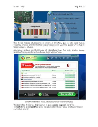 EL FEO --- alejo Pág. 7 de 16
Uno de los mejores actualizadores de drivers es DriverMax, que no sólo busca nuevas
versiones, sino que también identifica hardware desconocido y permite guardar un backup de
los controladores actuales.
Alternativas similares son SlimDrivers y el clásico RadarSync. Algo más simples, aunque
también eficientes, son DriverEasy, Device Doctor y DriverForge.
SlimDrivers también busca actualizaciones del sistema operativo
Una desventaja de este tipo de programas es que, a veces, sugieren por error
controladores incompatibles, lo que provoca inestabilidades y obliga a restaurar Windows
a un estado anterior.
 