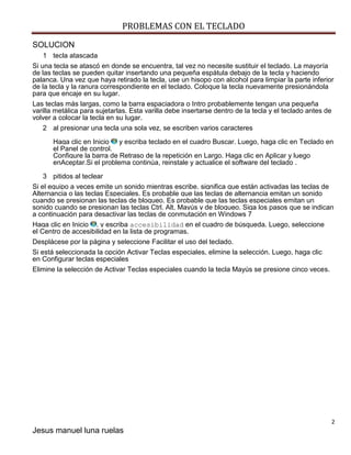 PROBLEMAS CON EL TECLADO 
2 
Jesus manuel luna ruelas 
SOLUCION 
1 tecla atascada 
Si una tecla se atascó en donde se encuentra, tal vez no necesite sustituir el teclado. La mayoría de las teclas se pueden quitar insertando una pequeña espátula debajo de la tecla y haciendo palanca. Una vez que haya retirado la tecla, use un hisopo con alcohol para limpiar la parte inferior de la tecla y la ranura correspondiente en el teclado. Coloque la tecla nuevamente presionándola para que encaje en su lugar. 
Las teclas más largas, como la barra espaciadora o Intro probablemente tengan una pequeña varilla metálica para sujetarlas. Esta varilla debe insertarse dentro de la tecla y el teclado antes de volver a colocar la tecla en su lugar. 
2 al presionar una tecla una sola vez, se escriben varios caracteres 
Haga clic en Inicio y escriba teclado en el cuadro Buscar. Luego, haga clic en Teclado en el Panel de control. Configure la barra de Retraso de la repetición en Largo. Haga clic en Aplicar y luego enAceptar.Si el problema continúa, reinstale y actualice el software del teclado . 
3 pitidos al teclear Si el equipo a veces emite un sonido mientras escribe, significa que están activadas las teclas de Alternancia o las teclas Especiales. Es probable que las teclas de alternancia emitan un sonido cuando se presionan las teclas de bloqueo. Es probable que las teclas especiales emitan un sonido cuando se presionan las teclas Ctrl, Alt, Mayús y de bloqueo. Siga los pasos que se indican a continuación para desactivar las teclas de conmutación en Windows 7 Haga clic en Inicio , y escriba accesibilidad en el cuadro de búsqueda. Luego, seleccione el Centro de accesibilidad en la lista de programas. Desplácese por la página y seleccione Facilitar el uso del teclado. Si está seleccionada la opción Activar Teclas especiales, elimine la selección. Luego, haga clic en Configurar teclas especiales Elimine la selección de Activar Teclas especiales cuando la tecla Mayús se presione cinco veces. 
 