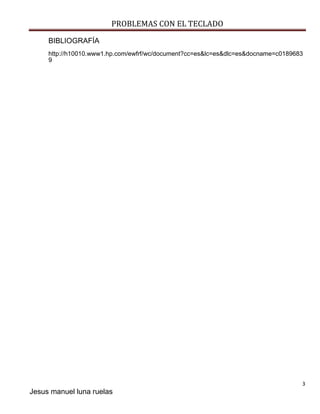PROBLEMAS CON EL TECLADO 
3 
Jesus manuel luna ruelas 
BIBLIOGRAFÍA 
http://h10010.www1.hp.com/ewfrf/wc/document?cc=es&lc=es&dlc=es&docname=c01896839 
 