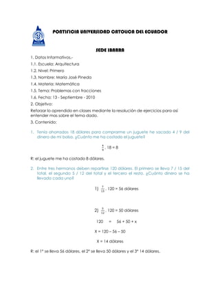 -51435-13335PONTIFICIA UNIVERSIDAD CATOLICA DEL ECUADOR<br />SEDE IBARRA<br />1. Datos Informativos.-<br />1.1. Escuela: Arquitectura<br />1.2. Nivel: Primero<br />1.3. Nombre: María José Pineda<br />1.4. Materia: Matemática<br />1.5. Tema: Problemas con fracciones<br />1.6. Fecha: 13 - Septiembre - 2010 <br />2. Objetivo:<br />Reforzar lo aprendido en clases mediante la resolución de ejercicios para así entender mas sobre el tema dado.<br />3. Contenido:<br />Tenía ahorrados 18 dólares para comprarme un juguete he sacado 4 / 9 del dinero de mi bolsa. ¿Cuánto me ha costado el juguete? <br />49 . 18 = 8<br />R: el juguete me ha costado 8 dólares.<br />Entre tres hermanos deben repartirse 120 dólares. El primero se lleva 7 / 15 del total, el segundo 5 / 12 del total y el tercero el resto. ¿Cuánto dinero se ha llevado cada uno? <br />715 . 120 = 56 dólares<br />512 . 120 = 50 dólares<br />=     56 + 50 + x<br />X = 120 – 56 – 50<br />X = 14 dólares<br />R: el 1° se lleva 56 dólares, el 2° se lleva 50 dólares y el 3° 14 dólares.<br />Hoy he perdido 18 cromos que son 3 / 11 de los que tenía. ¿Cuántos cromos tenía? <br />111 =  6 cromos ->  18÷3=6<br />1111=66 cromos->6×11=66<br />R: tenía 66 cromos.  <br />El 60 % de los trabajadores de una empresa tiene coche. Si el número total de empleados es de 1200. ¿Cuántos empleados tienen coche? <br />60%   ->        60100=35<br />35  .  1200=720<br />R: tienen coche 720 empleados.<br />El paso de cierta persona equivale a   de metro. ¿Qué distancia recorre con 1.000 pasos? ¿Cuántos pasos debe dar para recorrer una distancia de 1.400 m.? <br />78 x 1000=875 m.<br />1400 ÷ 78=1600 pasos<br />R: recorre una distancia de 875 m. y debe dar 1600 pasos para recorrer 1400 m.<br />Con el contenido de un bidón de agua se han llenado 40 botellas de de litro. ¿Cuántos litros de agua había en el bidón?<br />34  x 40 = 30 litros<br />R: en el bidón había 30 litros de agua.<br /> Teníamos 120 litros de agua para envasarlos en botellas de litro y medio (  38  de litro). Cuántas botellas necesitarán?<br />120 ÷38=320 botellas<br />R: necesitan de 320 botellas.<br /> En una clase hay 2/3 chicas y el resto son chicos. Si hay 30 alumnos ¿cuántos chicos hay?<br />23 x 30=20 chicas<br />30 – 20 = 10 chicos<br />R: hay 10 chicos<br />4. Conclusiones:<br />Al terminar con la resolución de los ejercicios concluyo con que este tema quedo aprendido y reforzado gracias a el repaso en casa de este tema.<br />5. Bibliografía:<br />Libro matemáticas 10<br />