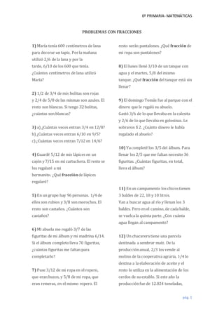 6º PRIMARIA- MATEMÁTICAS
pág. 1
PROBLEMAS CON FRACCIONES
1) María tenía 600 centímetros de lana
para decorar un tapiz. Porla mañana
utilizó 2/6 de la lana y por la
tarde, 6/10 de los 600 que tenía.
¿Cuántos centímetros de lana utilizó
María?
2) 1/2 de 3/4 de mis bolitas son rojas
y 2/4 de 5/8 de las mismas son azules. El
resto son blancas. Si tengo 32 bolitas,
¿cuántas son blancas?
3) a) ¿Cuántas veces entran 3/4 en 12/8?
b) ¿Cuántas veces entran 6/10 en 9/5?
c) ¿Cuántas veces entran 7/12 en 14/6?
4) Guardé 5/12 de mis lápices en un
cajón y 7/15 en mi cartuchera. El resto se
los regalaré a mi
hermanito. ¿Qué fracciónde lápices
regalaré?
5) En un grupo hay 96 personas. 1/4 de
ellos son rubios y 3/8 son morochos. El
resto son castaños. ¿Cuántos son
castaños?
6) Mi abuela me regaló 3/7 de las
figuritas de mi álbum y mi madrina 6/14.
Si el álbum completolleva 70 figuritas,
¿cuántas figuritas me faltan para
completarlo?
7) Puse 3/12 de mi ropa en el ropero,
que eran buzos, y 5/8 de mi ropa, que
eran remeras, en el mismo ropero. El
resto serán pantalones. ¿Qué fracciónde
mi ropa son pantalones?
8) El lunes llené 3/10 de un tanque con
agua y el martes, 5/8 del mismo
tanque. ¿Qué fraccióndel tanque está sin
llenar?
9) El domingo Tomás fue al parque con el
dinero que le regaló su abuelo.
Gastó 3/6 de lo que llevaba en la calesita
y 2/6 de lo que llevaba en golosinas. Le
sobraron $ 2. ¿Cuánto dinero le había
regalado el abuelo?
10) Yacompleté los 3/5 del álbum. Para
llenar los 2/5 que me faltan necesito 36
figuritas. ¿Cuántas figuritas, en total,
lleva el álbum?
11) Enun campamento los chicostienen
3 baldes de 22, 18 y 10 litros.
Van a buscar agua al río y llenan los 3
baldes. Pero en el camino, de cada balde,
se vuelcala quinta parte. ¿Con cuánta
agua llegan al campamento?
12) Un chacarerotiene una parcela
destinada a sembrar maíz. De la
producciónanual, 2/3 los vende al
molino de la cooperativa agraria, 1/4 lo
destina a la elaboración de aceite y el
resto lo utiliza en la alimentación de los
cerdos de su establo. Si este año la
producciónfue de 12.024 toneladas,
 