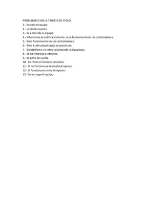 PROBLEMAS CON LA TARJETA DE VIDEO
1.- Recibirel equipo.
2.- Levantarreporte.
3.- Se enciende el equipo.
4.- Si funcionase notificaal cliente.si nofuncionachecarloscontroladores.
5.- Si no funcionachecarloscontroladores.
6.- Si no estánactualizadosse actualizan.
7.- Si estánbien,se retirala tarjetade la placa base..
8.- Se da limpiezaalatarjeta.
9.- Se pone de vuelta.
10.- Se checa si funcionalatarjeta.
11.- Si no funcionase reemplazalapieza.
12.- Si funcionase cierrael reporte.
13.- Se entregael equipo.
 