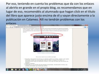 Por eso, teniendo en cuenta los problemas que da con los enlaces
al abrirlo en grande en el propio blog, os recomendamos que en
lugar de eso, recomendéis al alumnado que hagan click en el título
del libro que aparece justo encima de él y vayan directamente a la
publicación en Calameo. Allí no tendrán problemas con los
enlaces.

 