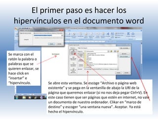 El primer paso es hacer los
hipervínculos en el documento word

Se marca con el
ratón la palabra o
palabras que se
quieren enlazar, se
hace click en
“insertar” e
“hipervínculo.

Se abre esta ventana. Se escoge “Archivo o página web
existente” y se pega en la ventanilla de abajo la URl de la
página que queremos enlazar (si no nos deja pegar Ctrl+V). En
este caso tienen que ser páginas que estén en internet, no vale
un documento de nuestro ordenador. Clikar en “marco de
destino” y escoger “una ventana nueva”. Aceptar. Ya está
hecho el hipervínculo.

 
