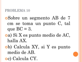 PROBLEMA 10 
Sobre un segmento AB de 7 cm se toma un punto C, tal que BC = 3. 
a) Si X es punto medio de AC, halla AX. 
b) Calcula XY, si Y es punto medio de AB. 
c) Calcula CY. 