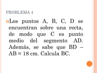 PROBLEMA 4 
Los puntos A, B, C, D se encuentran sobre una recta, de modo que C es punto medio del segmento AD. Además, se sabe que BD – AB = 18 cm. Calcula BC.  