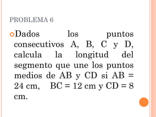 PROBLEMA 6 
Dados los puntos consecutivos A, B, C y D, calcula la longitud del segmento que une los puntos medios de AB y CD si AB = 24 cm, BC = 12 cm y CD = 8 cm.  