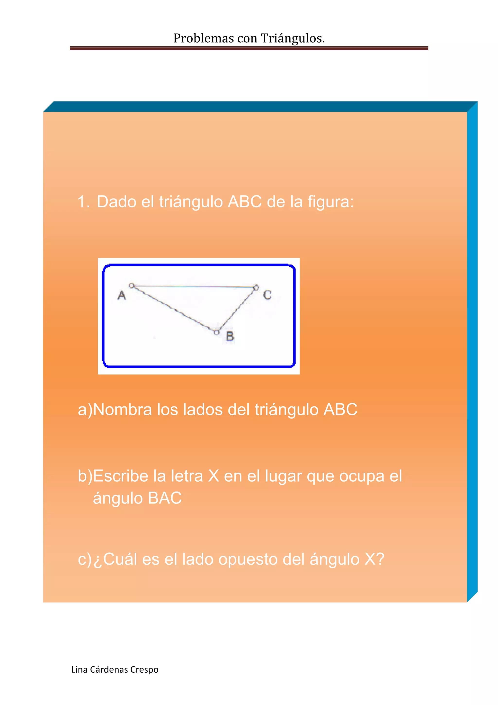 Problemas con Triángulos.
1. Dado el triángulo ABC de la figura:
a)Nombra los lados del triángulo ABC
b)Escribe la letra X en el lugar que ocupa el
ángulo BAC
c) ¿Cuál es el lado opuesto del ángulo X?
Lina Cárdenas Crespo