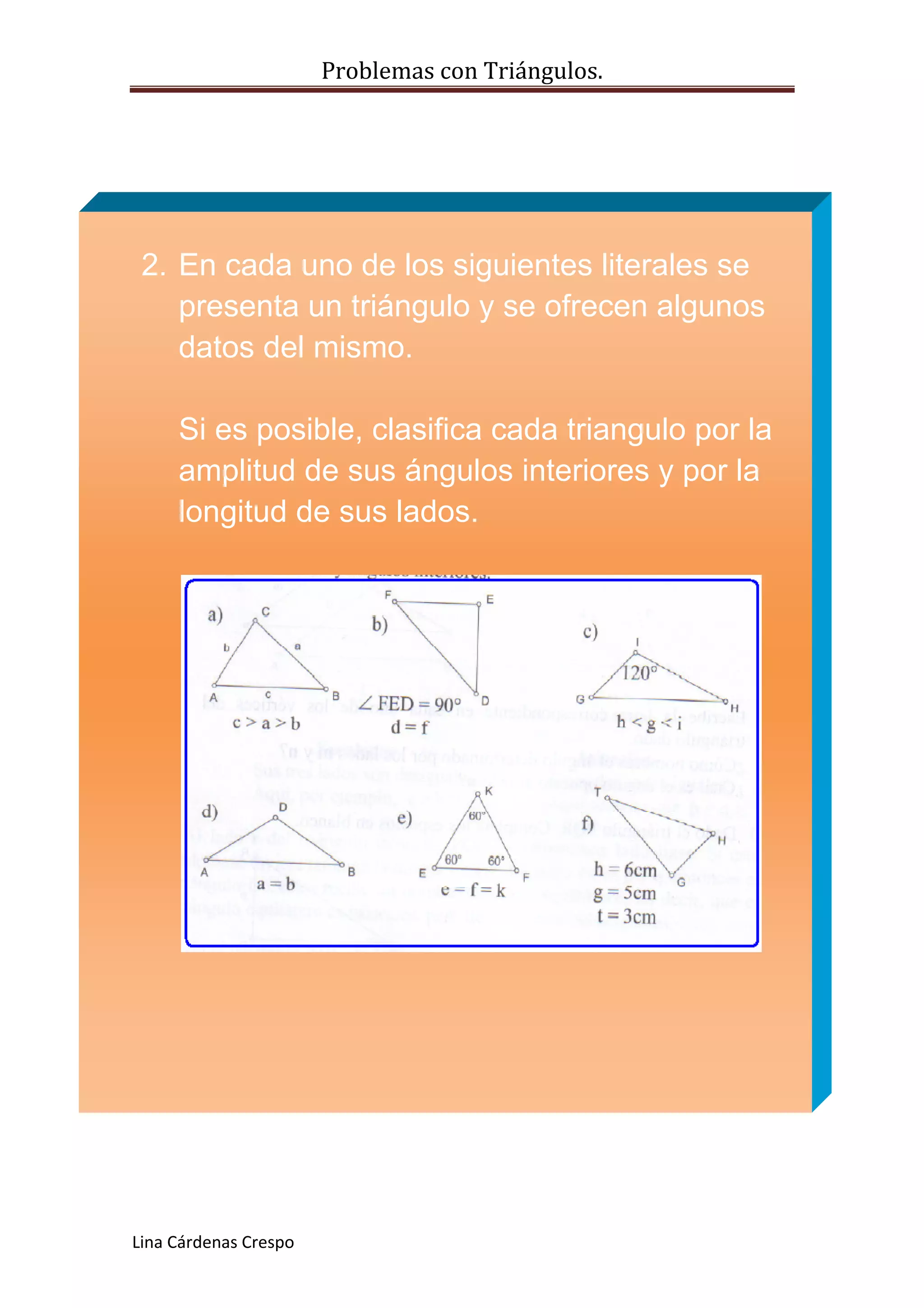 Problemas con Triángulos.
2. En cada uno de los siguientes literales se
presenta un triángulo y se ofrecen algunos
datos del mismo.
Si es posible, clasifica cada triangulo por la
amplitud de sus ángulos interiores y por la
longitud de sus lados.
Lina Cárdenas Crespo