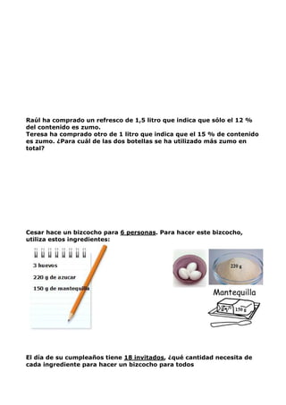 Raúl ha comprado un refresco de 1,5 litro que indica que sólo el 12 %
del contenido es zumo.
Teresa ha comprado otro de 1 litro que indica que el 15 % de contenido
es zumo. ¿Para cuál de las dos botellas se ha utilizado más zumo en
total?
Cesar hace un bizcocho para 6 personas. Para hacer este bizcocho,
utiliza estos ingredientes:
El día de su cumpleaños tiene 18 invitados, ¿qué cantidad necesita de
cada ingrediente para hacer un bizcocho para todos
 