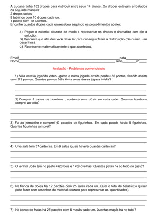 A Luciana tinha 182 dropes para distribuir entre seus 14 alunos. Os dropes estavam embalados
da seguinte maneira:
2 dropes soltos
8 tubinhos com 10 dropes cada um;
1 pacote com 10 tubinhos.
Encontre quantos dropes cada um recebeu seguindo os procedimentos abaixo:

      a) Pegue o material dourado de modo a representar os dropes e dramatize com ele a
         solução.
      B) Descreva que atitudes você deve ter para conseguir fazer a distribuição (Se quiser, use
      desenhos).
      c) Represente matematicamente o que aconteceu.

Emeif__________________________________________________________data____________
Nome_______________________________________________________ série________nº____

                             Avaliação - Problemas convencionais

  1) Zélia estava jogando video - game e numa jogada errada perdeu 55 pontos, ficando assim
com 278 pontos. Quantos pontos Zélia tinha antes dessa jogada infeliz?
   ___________________________________________________________________________
   ___________________________________________________________________________
   ___________________________________________________________________________
   2) Comprei 8 caixas de bombons , contendo uma dúzia em cada caixa. Quantos bombons
   comprei ao todo?
______________________________________________________________________________
______________________________________________________________________________
______________________________________________________________________________
3) Fui ao jornaleiro e comprei 47 pacotes de figurinhas. Em cada pacote havia 5 figurinhas.
Quantas figurinhas comprei?
______________________________________________________________________________
______________________________________________________________________________
______________________________________________________________________________
4) Uma sala tem 37 carteiras. Em 9 salas iguais haverá quantas carteiras?
______________________________________________________________________________
______________________________________________________________________________
______________________________________________________________________________
5) O senhor João tem no pasto 4720 bois e 1789 ovelhas. Quantas patas há ao todo no pasto?
______________________________________________________________________________
______________________________________________________________________________
______________________________________________________________________________
6) Na banca de doces há 12 pacotes com 25 balas cada um. Qual o total de balas?(Se quiser
   pode fazer com desenhos de material dourado para representar as quantidades).
______________________________________________________________________________
______________________________________________________________________________
_____________________________________________________________________________
7) Na banca de frutas há 25 pacotes com 5 maçãs cada um. Quantas maçãs há no total?
 