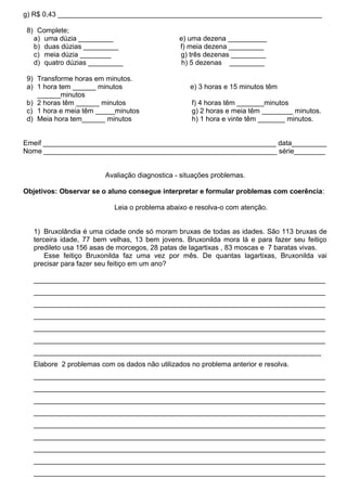 g) R$ 0,43 ____________________________________________________________________

 8) Complete;
   a) uma dúzia _________                       e) uma dezena __________
   b) duas dúzias _________                     f) meia dezena _________
   c) meia dúzia ________                       g) três dezenas _________
   d) quatro dúzias _________                    h) 5 dezenas _________

 9) Transforme horas em minutos.
 a) 1 hora tem ______ minutos                      e) 3 horas e 15 minutos têm
    ______minutos
 b) 2 horas têm ______ minutos                      f) 4 horas têm _______minutos
 c) 1 hora e meia têm _____minutos                  g) 2 horas e meia têm ________ minutos.
 d) Meia hora tem______ minutos                     h) 1 hora e vinte têm _______ minutos.


Emeif ____________________________________________________________ data_________
Nome ____________________________________________________________ série________


                         Avaliação diagnostica - situações problemas.

Objetivos: Observar se o aluno consegue interpretar e formular problemas com coerência:

                           Leia o problema abaixo e resolva-o com atenção.


   1) Bruxolândia é uma cidade onde só moram bruxas de todas as idades. São 113 bruxas de
   terceira idade, 77 bem velhas, 13 bem jovens. Bruxonilda mora lá e para fazer seu feitiço
   predileto usa 156 asas de morcegos, 28 patas de lagartixas , 83 moscas e 7 baratas vivas.
       Esse feitiço Bruxonilda faz uma vez por mês. De quantas lagartixas, Bruxonilda vai
   precisar para fazer seu feitiço em um ano?

   ___________________________________________________________________________
   ___________________________________________________________________________
   ___________________________________________________________________________
   ___________________________________________________________________________
   ___________________________________________________________________________
   ___________________________________________________________________________
   __________________________________________________________________________
   Elabore 2 problemas com os dados não utilizados no problema anterior e resolva.
   ___________________________________________________________________________
   ___________________________________________________________________________
   ___________________________________________________________________________
   ___________________________________________________________________________
   ___________________________________________________________________________
   ___________________________________________________________________________
   ___________________________________________________________________________
   ___________________________________________________________________________
   ___________________________________________________________________________
 