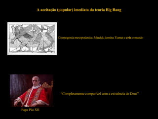 A aceitação (popular) imediata da teoria Big Bang
Cosmogonia mesopotâmica: Marduk domina Tiamat e cria o mundo
“Completamente compatível com a existência de Deus”
Papa Pio XII
 