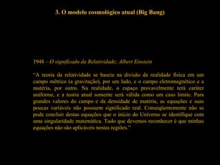 3. O modelo cosmológico atual (Big Bang)
1948 – O significado da Relatividade; Albert Einstein
“A teoria da relatividade se baseia na divisão da realidade física em um
campo métrico (a gravitação), por um lado, e o campo eletromagnético e a
matéria, por outro. Na realidade, o espaço provavelmente terá caráter
uniforme, e a teoria atual somente será válida como um caso limite. Para
grandes valores do campo e da densidade de matéria, as equações e suas
poucas variáveis não possuem significado real. Conseqüentemente não se
pode concluir destas equações que o início do Universo se identifique com
uma singularidade matemática. Tudo que devemos reconhecer é que minhas
equações não são aplicáveis nestas regiões.”
 