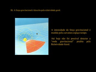 B) A força gravitacional é descrita pela relatividade geral.
A intensidade da força gravitacional é
medida pela curvatura espaço-tempo.
Até hoje não foi possível detectar a
“onda gravitacional” predita pela
Relatividade Geral.
 