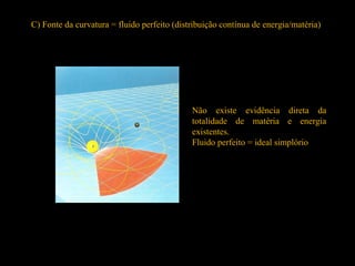 C) Fonte da curvatura = fluido perfeito (distribuição contínua de energia/matéria)
Não existe evidência direta da
totalidade de matéria e energia
existentes.
Fluido perfeito = ideal simplório
 