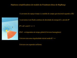 Hipóteses simplificadoras do modelo de Friedmann (base do BigBang)
A curvatura do espaço-tempo é a medida do campo gravitacional segundo a RG
A curvatura é um fluido contínuo de densidade de energia E e pressão P
P = s E com 0 < s < 1
P; E – só dependem do tempo global (Universo homogêneo)
Universo tem uma singularidade inicial aonde E = ∞
Universo em expansão uniforme
 