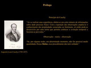 Prólogo
Augustin-Louis Cauchy (1789-1857)
Princípio de Cauchy
“Ao se realizar uma experiência, obtém-se um certo número de informações
sobre dado processo físico. Com a repetição das observações amplia-se o
conhecimento das propriedades associadas ao fenômeno, só então pode-se
descrevê-lo por uma teoria que permita conhecer a evolução temporal e
fazerem-se previsões.”
Observação – teoria – observação
“Se, por alguma razão, em determinado momento, não for possível medir
quantidades físicas finitas, esse procedimento não terá validade.”
 