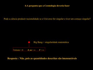 4.A pergunta que a Cosmologia deveria fazer
Pode a ciência produzir racionalidade se o Universo for singular e tiver um começo singular?
Big Bang = singularidade matemática
Volume = 0 E, m = ∞ T = ∞
Resposta : Não, pois as quantidades descritas são imensuráveis
 
