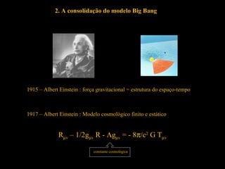 Rµv – 1/2gµv R - Λgµv = - 8π/c2
G Tµv
constante cosmológica
2. A consolidação do modelo Big Bang
1915 – Albert Einstein : força gravitacional = estrutura do espaço-tempo
1917 – Albert Einstein : Modelo cosmológico finito e estático
 