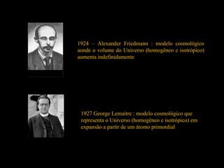 1924 – Alexander Friedmann : modelo cosmológico
aonde o volume do Universo (homogêneo e isotrópico)
aumenta indefinidamente
1927 George Lemaitre : modelo cosmológico que
representa o Universo (homogêneo e isotrópico) em
expansão a partir de um átomo primordial
 