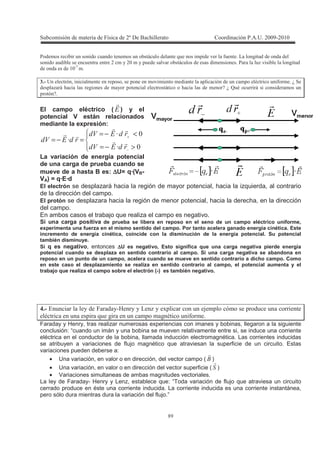 !
7
4 9 + 1 ( / *
, , + 1 4 ) 1 *
! 5
) : 3 + 3 + 1 + + = ( U
+ ) 4 * , + 4 V U M = 4
+ V
El campo eléctrico ( - ) y el
potencial V están relacionados
mediante la expresión:
>−=
<−=
=−=
−
+
T
T
T
*-*8
*-*8
*-*8
La variación de energía potencial
de una carga de prueba cuando se
mueve de a hasta B es: ∆∆∆∆U= q·(VB-
VA) = q·E·d
El electrón se desplazará hacia la región de mayor potencial, hacia la izquierda, al contrario
de la dirección del campo.
El protón se desplazara hacia la región de menor potencial, hacia la derecha, en la dirección
del campo.
En ambos casos el trabajo que realiza el campo es negativo.
Si una carga positiva de prueba se libera en reposo en el seno de un campo eléctrico uniforme,
experimenta una fuerza en el mismo sentido del campo. Por tanto acelera ganado energía cinética. Este
incremento de energía cinética, coincide con la disminución de la energía potencial. Su potencial
también disminuye.
Si q es negativo, entonces ∆∆∆∆U es negativo, Esto significa que una carga negativa pierde energía
potencial cuando se desplaza en sentido contrario al campo. Si una carga negativa se abandona en
reposo en un punto de un campo, acelera cuando se mueve en sentido contrario a dicho campo. Como
en este caso el desplazamiento se realiza en sentido contrario al campo, el potencial aumenta y el
trabajo que realiza el campo sobre el electrón (-) es también negativo.
+ : 2 , , < , , / ) , -+ ' + +
= + 9 * + * = (
Faraday y Henry, tras realizar numerosas experiencias con imanes y bobinas, llegaron a la siguiente
conclusión: “cuando un imán y una bobina se mueven relativamente entre si, se induce una corriente
eléctrica en el conductor de la bobina, llamada inducción electromagnética. Las corrientes inducidas
se atribuyen a variaciones de flujo magnético que atraviesan la superficie de un circuito. Estas
variaciones pueden deberse a:
• Una variación, en valor o en dirección, del vector campo ( )
• Una variación, en valor o en dirección del vector superficie ( 9 )
• Variaciones simultaneas de ambas magnitudes vectoriales.
La ley de Faraday- Henry y Lenz, establece que: “Toda variación de flujo que atraviesa un circuito
cerrado produce en éste una corriente inducida. La corriente inducida es una corriente instantánea,
pero sólo dura mientras dura la variación del flujo.”
 