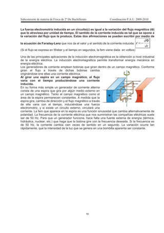 !
La fuerza electromotriz inducida en un circuito(εεεε) es igual a la variación del flujo magnético (ΦΦΦΦ)
que lo atraviesa por unidad de tiempo. El sentido de la corriente inducida es tal que se opone a
la variación del flujo que la produce. Estas dos afirmaciones se pueden escribir por medio de
la ecuación de Faraday-Lenz que nos da el valor y el sentido de la corriente inducida:
*
*Φ
−=ε
(Si el flujo se expresa en Weber y el tiempo en segundos, la fem viene dada en voltios)
Una de las principales aplicaciones de la inducción electromagnética es la obtención a nivel industrial
de la energía eléctrica. La inducción electromagnética permite transformar energía mecánica en
energía eléctrica.
Los generadores de corriente emplean bobinas que giran dentro de un campo magnético. Conforme
giran el flujo a través de dichas bobinas cambia
originándose ene ellas una corriente eléctrica.
Al girar una espira en un campo magnético, el flujo
varía con el tiempo produciéndose una corriente
inducida.
En su forma más simple un generador de corriente alterna
consta de una espira que gira por algún medio externo en
un campo magnético. Tanto el campo magnético como el
área de la espira permanecen constantes. A medida que la
espira gira, cambia de dirección y el flujo magnético a través
de ella varia con el tiempo, induciéndose una fuerza
electromotriz, y si existe un circuito externo, circulará una
corriente. La fem que aparece en la espira es una función sinusoidal que cambia alternativamente de
polaridad. La frecuencia de la corriente eléctrica que nos suministran las compañías eléctricas suele
ser de 50 Hz. Para que un generador funcione, hace falta una fuente externa de energía (térmica,
hidráulica, nuclear, etc.) que haga que la bobina gire con la frecuencia deseada. Si la frecuencia es
de 50 Hz, la corriente cambia cien veces de sentido en un segundo. La variación ocurre tan
rápidamente, que la intensidad de la luz que se genera en una bombilla aparenta ser constante.
 
