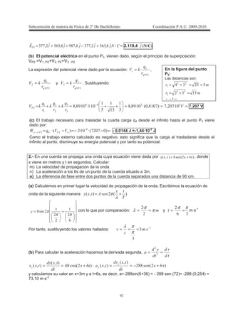!
;;;-: N73$%$3"55737573$%$3"55! +−++= = 2.119,4 ; 4?X 5
(b) El potencial eléctrico en el punto P2, vienen dado, según el principio de superposición:
VP2 =V1, P2+V2, P2+V3 , P2
La expresión del potencial viene dado por la ecuación:
!
!
!
:
8 = ,
!
:
8 = y
"
!
"
:
8 = . Sustituyendo:
===++=++= −
88:
""%
"
"
!
!
!T535C7! 53BT!T737
"
!
!"
!
$
!
!T!T!T737 7.207 V
(c) El trabajo necesario para trasladar la cuarta carga q4 desde el infinito hasta el punto P2 viene
dado por:
=−−=−= −
∞→∞ C5 5BT!TCBT %
T# 88= :: - 0,0144 J =-1,44·10-2
J
Como el trabajo externo calculado es negativo, esto significa que la carga al trasladarse desde el
infinito al punto, disminuye su energía potencial y por tanto su potencial.
2.- En una cuerda se propaga una onda cuya ecuación viene dada por ( ) ( )%-73-, += , donde
x viene en metros y t en segundos. Calcular:
m) La velocidad de propagación de la onda.
n) La aceleración a los 6s de un punto de la cuerda situado a 3m.
o) La diferencia de fase entre dos puntos de la cuerda separados una distancia de 90 cm.
(a) Calculemos en primer lugar la velocidad de propagación de la onda. Escribimos la ecuación de
onda de la siguiente manera CBTC3B +=
λ
π
+=
%
7
ππ
π con lo que por comparación: π
π
λ ==
T
y
"%
T ππ
== m·s-1
Por tanto, sustituyendo los valores hallados: !
T"
"
−
===
π
πλ
(b) Para calcular la aceleración hacemos la derivada segunda,
*
*
*
*
( ==
C%T B#7
C3B
C3B
*
*
+== ; CT%BT77
C3B
C3B
*
*
( +−==
y calculamos su valor en x=3m y a t=6s, es decir, a=-288sin(6+36) = - 288 sen (72)= -288 (0,254) =
73,10 m·s-2
En la figura del punto
P2:
Las distancias son:
"
!""
$$"#
"
!
=
=+=
==+=
 