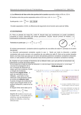 !
"
(c) La diferencia de fase entre dos puntos de la cuerda separados entres si 90 cm, 0,9 m.
El desfase entre dos puntos separados entre si 0,9 m es: ∆ Φ = k· ∆ x = ∆T
T
λ
π
;
Sustituyendo: ∆ Φ = 3T
T
π
π
; ∆Φ =1,8 m
Si están separados x=0,9m, la diferencia del argumento de la función seno será de 1,8 m.
$1 A >?1
1.- Para un planeta de masa M y radio R, discutir bajo que condiciones se puede considerar
constante el vector intensidad del campo gravitatorio. (Ayuda: discutir primero el módulo, y a
continuación la dirección y sentido)
Teniendo en cuenta que:
2
6
2
6 =−= IT
El módulo permanecerá constante sobre la superficie de una esfera de radio R centrada en el centro
del planeta.
La dirección permanecerá constante cuando lo sea . Serán por tanto la dirección y sentido
constantes todo punto cercano a la superficie de una esfera de radio R. Esto es los puntos situados
Sobre una línea recta que pase por el centro del planeta podremos considerar constante la dirección.
Sobre un radio desde el centro del planeta hacia afuera podremos considerar constante el sentido.
2.- Explicar en qué consiste el fenómeno de la reflexión total y por qué permite la transmisión de
información a través de la fibra óptica.
Si la luz pasa de un medio de índice de refracción n1 a otro de mayor índice de refracción n2 (o de mayor
velocidad de propagación de la
luz), el ángulo de refracción es
mayor que el de incidencia. Existe
un ángulo de incidencia,
denominado ángulo límite , a
partir de cuál toda la luz es
reflejada , y por tanto no hay
refracción. Este fenómeno recibe
el nombre de reflexión total.
Cuando el ángulo de incidencia es
mayor que el ángulo límite no se
produce refracción y toda la luz se
refleja.
El ángulo límite viene dado por la
ecuación:
!
. =α Para
ángulos de , 9
4 * 3 , +
( 3 9 8
+ ( - 3 ,
( -
E
0
0
 