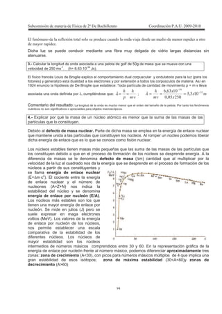 !
#
2 ( ( - + 1 ' + )
, + )
Dicha luz se puede conducir mediante una fibra muy delgada de vidrio largas distancias sin
atenuarse.
3.- Calcular la longitud de onda asociada a una pelota de golf de 50g de masa que se mueve con una
velocidad de 250 ms
-1
. (h= 6.63⋅10
-34
Js).
El físico francés Louis de Broglie explico el comportamiento dual corpuscular y ondulatorio para la luz (para los
fotones) y generalizo esta dualidad a los electrones y por extensión a todos los corpúsculos de materia. Así en
1924 enuncio la hipótesis de De Broglie que establece: “toda partícula de cantidad de movimiento p = m·v lleva
asociada una onda definida por λ, cumpliéndose que:
4
'
4
T
==λ ;
4 "$
"#
!"3$
$$3
!%"3% −
−
===λ
Comentario del resultado: La longitud de la onda es mucho menor que el orden del tamaño de la pelota. Por tanto los fenómenos
cuánticos no son significativos o apreciables para objetos macroscópicos.
4.- Explicar por qué la masa de un núcleo atómico es menor que la suma de las masas de las
partículas que lo constituyen.
Debido al defecto de masa nuclear. Parte de dicha masa se emplea en la energía de enlace nuclear
que mantiene unida a las partículas que constituyen los núcleos. Al romper un núcleo podemos liberar
dicha energía de enlace que es lo que se conoce como fisión nuclear.
Los núcleos estables tienen masas más pequeñas que las suma de las masas de las partículas que
los constituyen debido a que en el proceso de formación de los núcleos se desprende energía. A la
diferencia de masas se le denomina defecto de masa (∆m) cantidad que al multiplicar por la
velocidad de la luz al cuadrado nos da la energía que se desprende en el proceso de formación de los
núcleos a partir de sus constituyentes y
se llama energía de enlace nuclear
(E=∆m·c2
). El cociente entre la energía
de enlace nuclear y el número de
nucleones (A=Z+N) nos indica la
estabilidad del núcleo y se denomina
energía de enlace por nucleón (E/A).
Los núcleos más estables son los que
tienen una mayor energía de enlace por
nucleón. Se mide en julios (J) pero se
suele expresar en maga electrones
voltios (MeV). Los valores de la energía
de enlace por nucleón de los núcleos,
nos permite establecer una escala
comparativa de la estabilidad de los
diferentes núcleos. Los núcleos de
mayor estabilidad son los núcleos
intermedios de números másicos comprendidos entre 30 y 60. En la representación gráfica de la
energía de enlace por nucleón frente al número másico, podemos diferenciar aproximadamente tres
zonas: zona de crecimiento (A<30), con picos para números másicos múltiplos de 4 que implica una
gran estabilidad de esos isótopos; zona de máxima estabilidad (30<A<60)y zonas de
decrecimiento (A>60)
 
