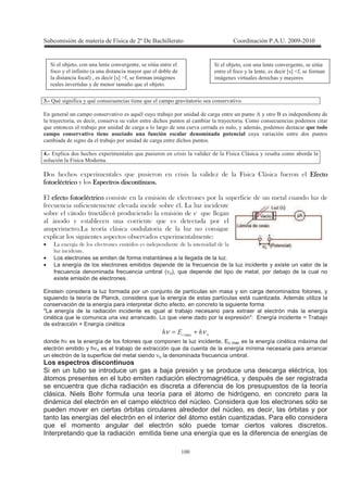 !
!
) : M = * ( , 9 = 9 + * 1 1 1
2 * + 1 1 9 = , ' + * + , +
, 3 3 1 1 + , +
9 ' + * * 1 3 , 4 3 + *
! " ! , 1 +
* ' + * +
+ : 2-+ -+ 9 + 1 ) 4 ,
0
!!!!
"""" # ! $! $! $! $
! """" %
& " $ '
& ( ) % *
+
# &
$' +
+ & ,
• ' +
$
• Los electrones se emiten de forma instantánea a la llegada de la luz.
• La energía de los electrones emitidos depende de la frecuencia de la luz incidente y existe un valor de la
frecuencia denominada frecuencia umbral (νo), que depende del tipo de metal, por debajo de la cual no
existe emisión de electrones.
Einstein considera la luz formada por un conjunto de partículas sin masa y sin carga denominados fotones, y
siguiendo la teoría de Planck, considera que la energía de estas partículas está cuantizada. Además utiliza la
conservación de la energía para interpretar dicho efecto, en concreto la siguiente forma
"La energía de la radiación incidente es igual al trabajo necesario para extraer al electrón más la energía
cinética que le comunica una vez arrancado. Lo que viene dado por la expresión": Energía incidente = Trabajo
de extracción + Energía cinética
&# 4-4 νν += -
donde hν es la energía de los fotones que componen la luz incidente, Ec max es la energía cinética máxima del
electrón emitido y hνo es el trabajo de extracción que da cuenta de la energía mínima necesaria para arrancar
un electrón de la superficie del metal siendo νo la denominada frecuencia umbral.
Los espectros discontinuos
Si en un tubo se introduce un gas a baja presión y se produce una descarga eléctrica, los
átomos presentes en el tubo emiten radiación electromagnética, y después de ser registrada
se encuentra que dicha radiación es discreta a diferencia de los presupuestos de la teoría
clásica. Niels Bohr formula una teoría para el átomo de hidrógeno, en concreto para la
dinámica del electrón en el campo eléctrico del núcleo. Considera que los electrones sólo se
pueden mover en ciertas órbitas circulares alrededor del núcleo, es decir, las órbitas y por
tanto las energías del electrón en el interior del átomo están cuantizadas. Para ello considera
que el momento angular del electrón sólo puede tomar ciertos valores discretos.
Interpretando que la radiación emitida tiene una energía que es la diferencia de energías de
' 3 1 * 3 8
( , 3 Q R Z(3 (
4* 1 , ,
' 3 1 * 3 8
( , ( B , 9
( C 3 Q R [(3 ( 4*
1 , . 9 '
 
